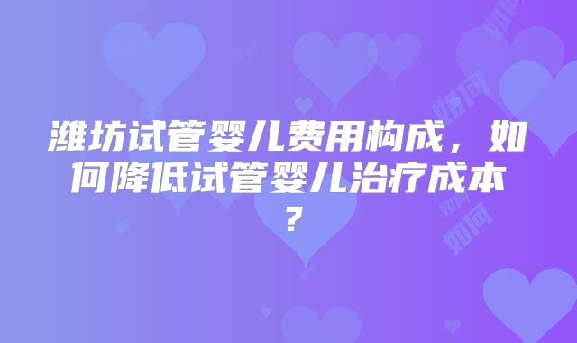 潍坊试管婴儿费用构成,如何降低试管婴儿治疗成本?