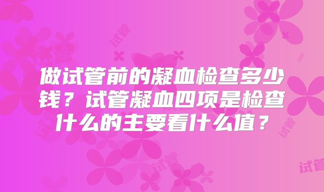 做试管前的凝血检查多少钱？试管凝血四项是检查什么的主要看什么值？