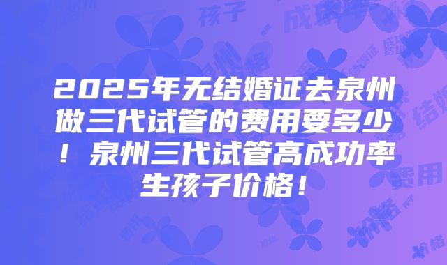 2025年无结婚证去泉州做三代试管的费用要多少!泉州三代试管高成功率生孩子价格!