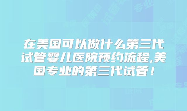 在美国可以做什么第三代试管婴儿医院预约流程,美国专业的第三代试管！