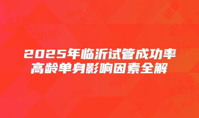 2025年临沂试管成功率高龄单身影响因素全解