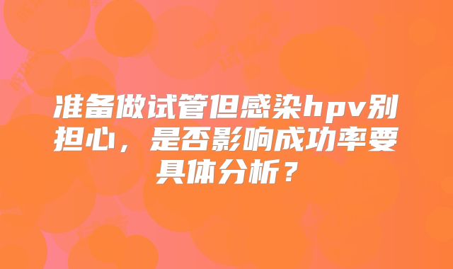 准备做试管但感染hpv别担心，是否影响成功率要具体分析？