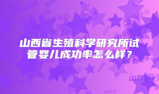 山西省生殖科学研究所试管婴儿成功率怎么样？