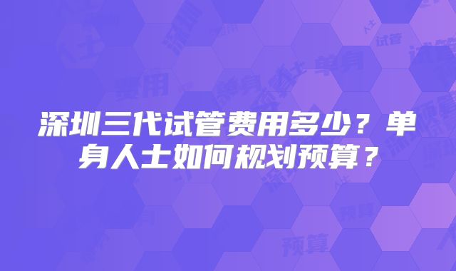 深圳三代试管费用多少？单身人士如何规划预算？