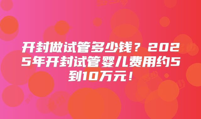 开封做试管多少钱？2025年开封试管婴儿费用约5到10万元！