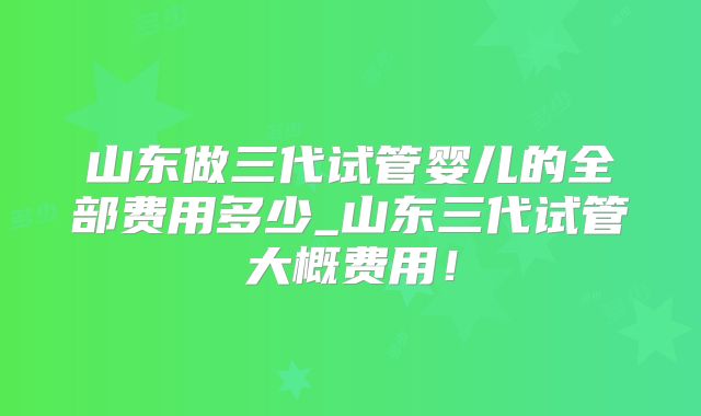 山东做三代试管婴儿的全部费用多少_山东三代试管大概费用！