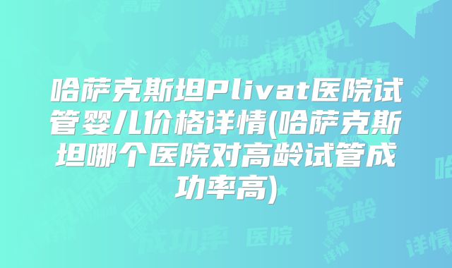 哈萨克斯坦Plivat医院试管婴儿价格详情(哈萨克斯坦哪个医院对高龄试管成功率高)