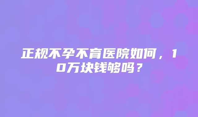 正规不孕不育医院如何,10万块钱够吗?