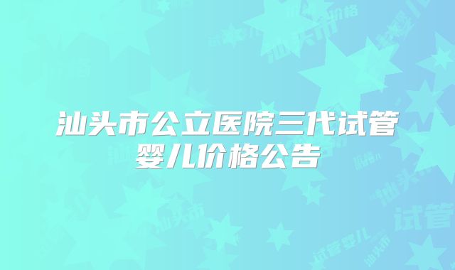 汕头市公立医院三代试管婴儿价格公告