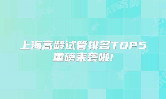 上海高龄试管排名TOP5重磅来袭啦!
