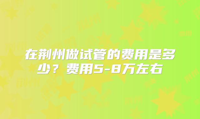 在荆州做试管的费用是多少？费用5-8万左右