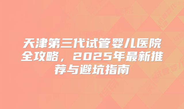 天津第三代试管婴儿医院全攻略，2025年最新推荐与避坑指南
