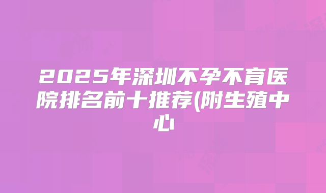2025年深圳不孕不育医院排名前十推荐(附生殖中心