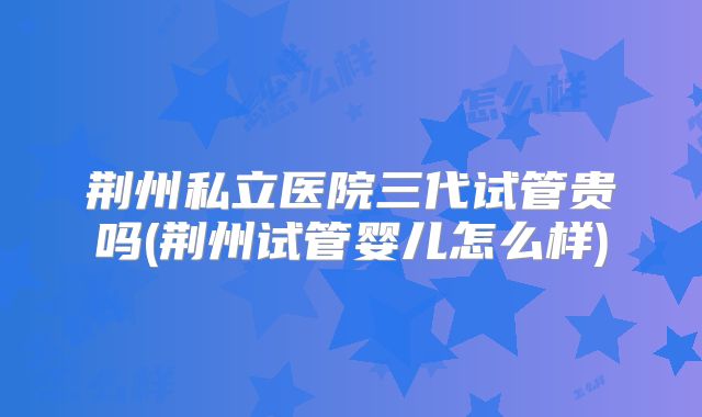 荆州私立医院三代试管贵吗(荆州试管婴儿怎么样)
