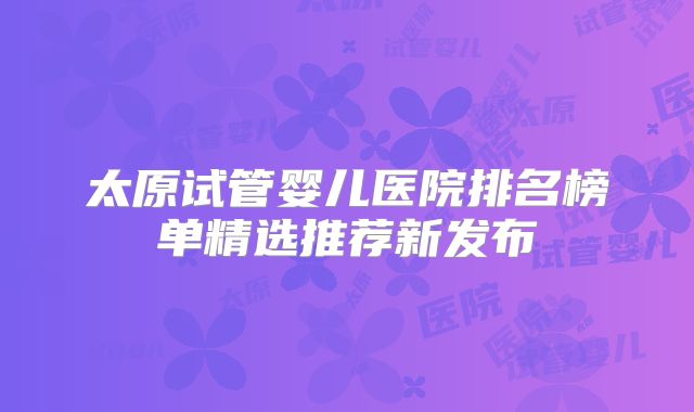 太原试管婴儿医院排名榜单精选推荐新发布