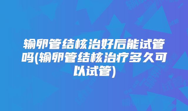 输卵管结核治好后能试管吗(输卵管结核治疗多久可以试管)