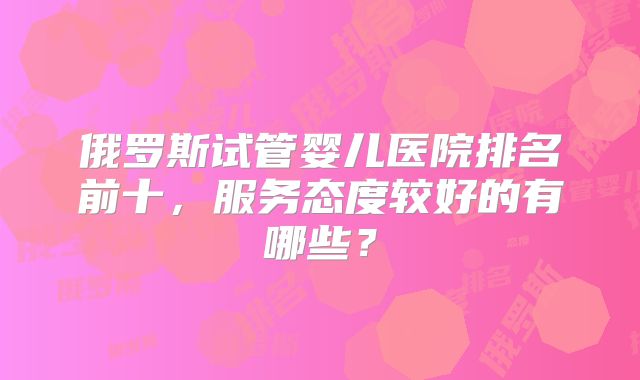 俄罗斯试管婴儿医院排名前十，服务态度较好的有哪些？