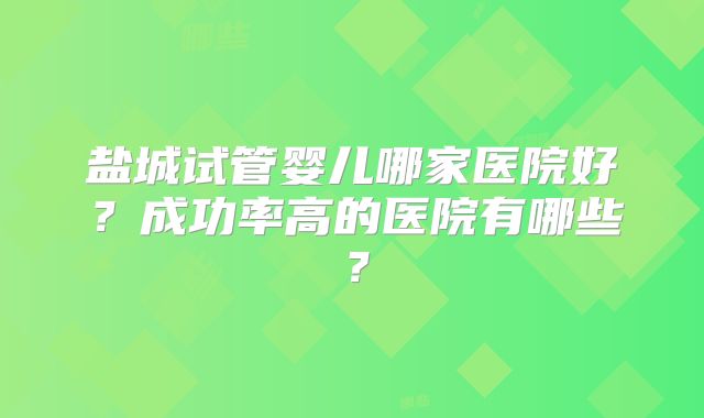 盐城试管婴儿哪家医院好？成功率高的医院有哪些？