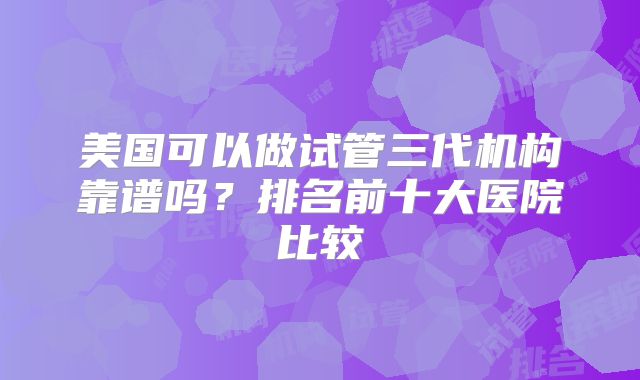 美国可以做试管三代机构靠谱吗?排名前十大医院比较