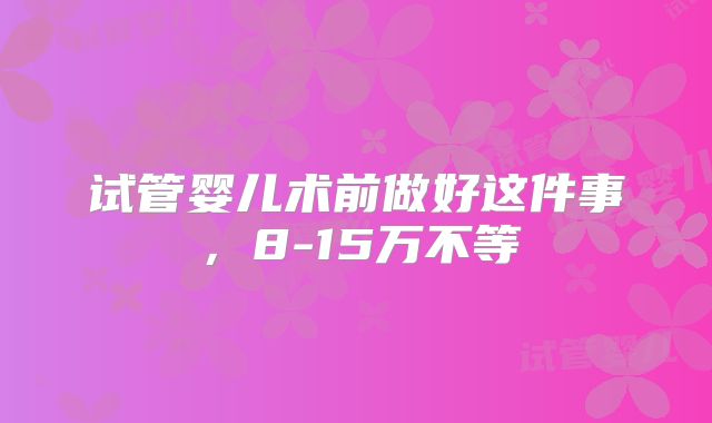 试管婴儿术前做好这件事，8-15万不等