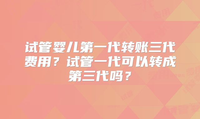 试管婴儿第一代转账三代费用？试管一代可以转成第三代吗？