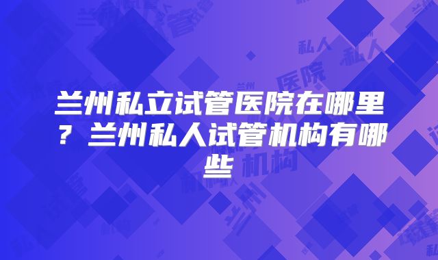 兰州私立试管医院在哪里？兰州私人试管机构有哪些