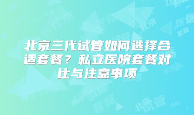北京三代试管如何选择合适套餐？私立医院套餐对比与注意事项