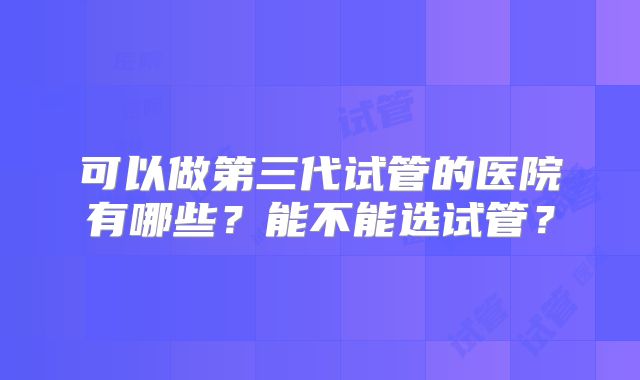 可以做第三代试管的医院有哪些?能不能选试管?