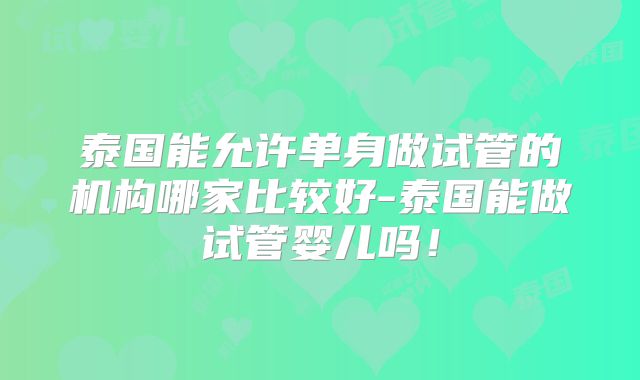 泰国能允许单身做试管的机构哪家比较好-泰国能做试管婴儿吗！