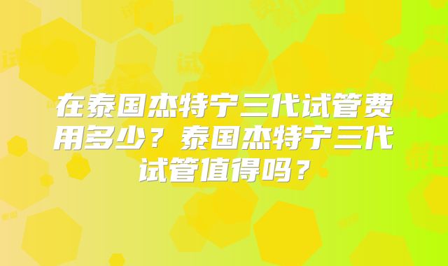 在泰国杰特宁三代试管费用多少？泰国杰特宁三代试管值得吗？