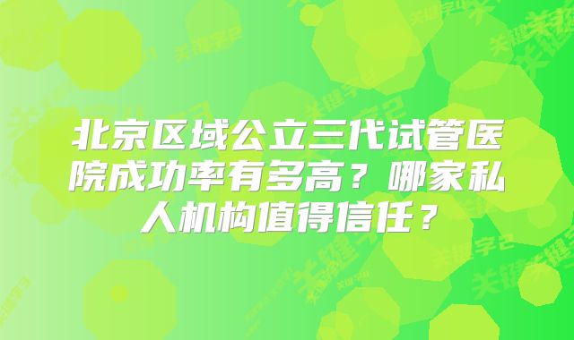 北京区域公立三代试管医院成功率有多高?哪家私人机构值得信任?