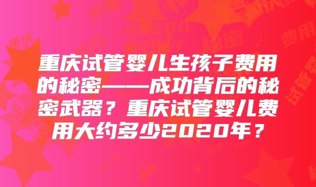 重庆试管婴儿生孩子费用的秘密——成功背后的秘密武器？重庆试管婴儿费用大约多少2020年？