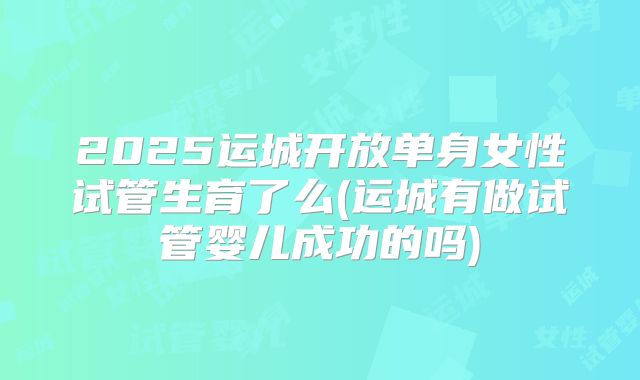 2025运城开放单身女性试管生育了么(运城有做试管婴儿成功的吗)
