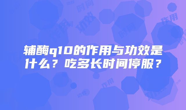 辅酶q10的作用与功效是什么？吃多长时间停服？