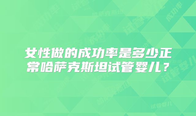 女性做的成功率是多少正常哈萨克斯坦试管婴儿？