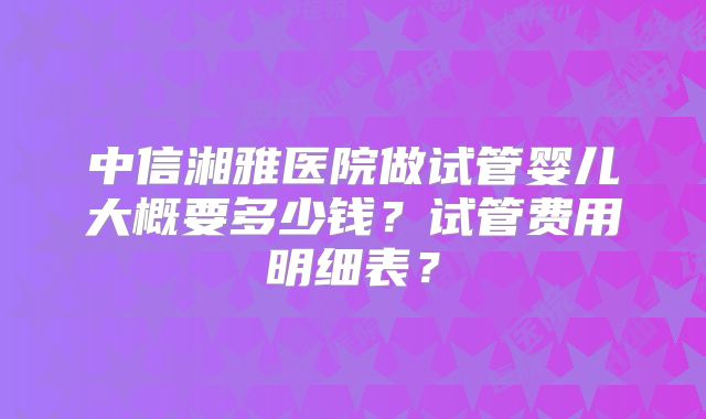 中信湘雅医院做试管婴儿大概要多少钱?试管费用明细表?