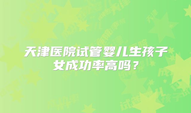天津医院试管婴儿生孩子女成功率高吗？