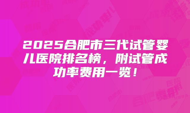 2025合肥市三代试管婴儿医院排名榜，附试管成功率费用一览！