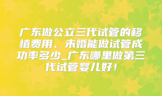 广东做公立三代试管的移植费用、未婚能做试管成功率多少_广东哪里做第三代试管婴儿好!