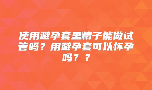 使用避孕套里精子能做试管吗？用避孕套可以怀孕吗？？