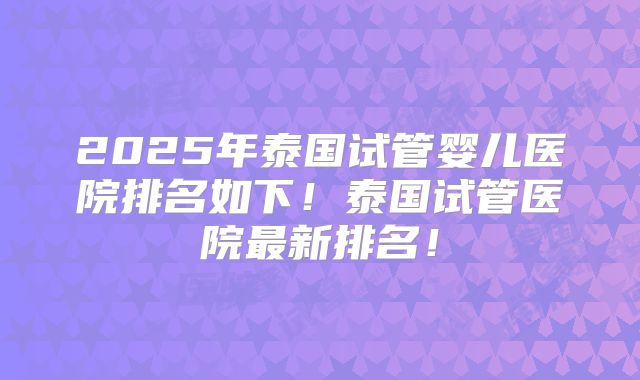 2025年泰国试管婴儿医院排名如下！泰国试管医院最新排名！