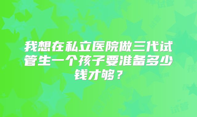 我想在私立医院做三代试管生一个孩子要准备多少钱才够？