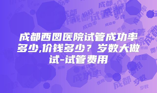 成都西囡医院试管成功率多少,价钱多少？岁数大做试-试管费用
