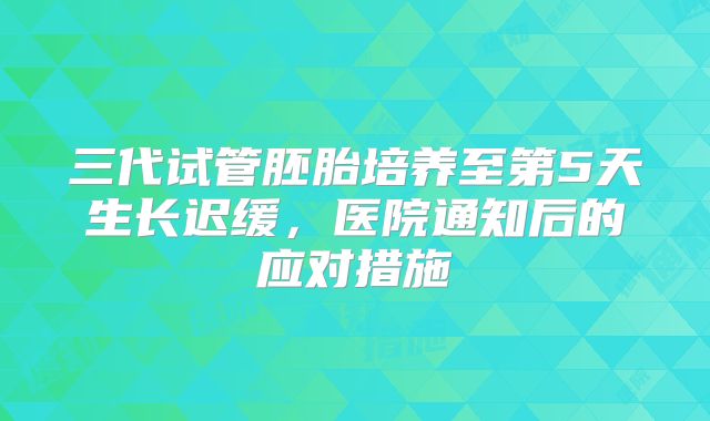 三代试管胚胎培养至第5天生长迟缓，医院通知后的应对措施