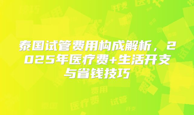 泰国试管费用构成解析，2025年医疗费+生活开支与省钱技巧