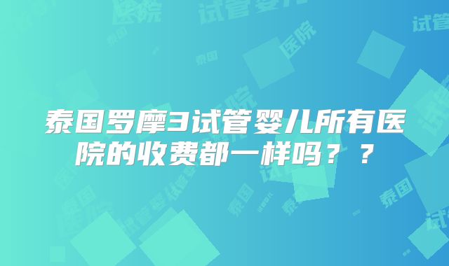 泰国罗摩3试管婴儿所有医院的收费都一样吗？？