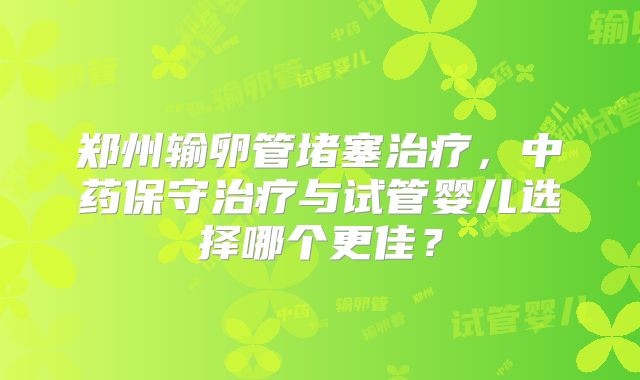郑州输卵管堵塞治疗，中药保守治疗与试管婴儿选择哪个更佳？