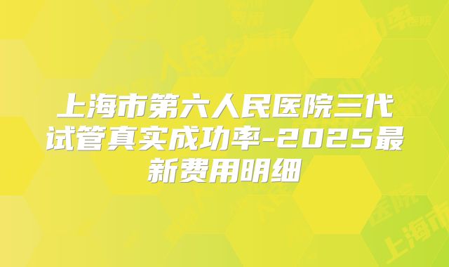 上海市第六人民医院三代试管真实成功率-2025最新费用明细