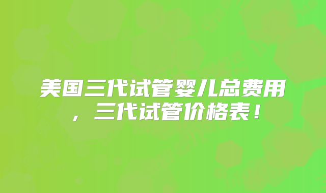 美国三代试管婴儿总费用，三代试管价格表！