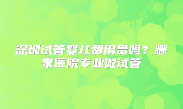 深圳试管婴儿费用贵吗？哪家医院专业做试管